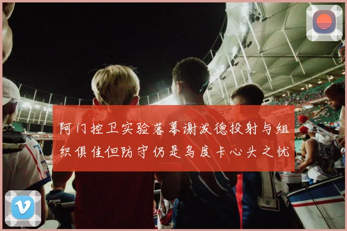 阿门控卫实验落幕谢泼德投射与组织俱佳但防守仍是乌度卡心头之忧