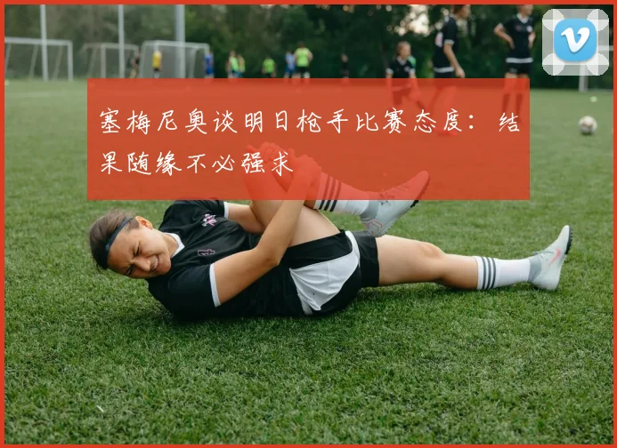 塞梅尼奥谈明日枪手比赛态度：结果随缘不必强求