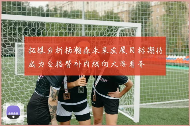 拓媒分析杨瀚森未来发展目标期待成为合格替补内线向大洛看齐