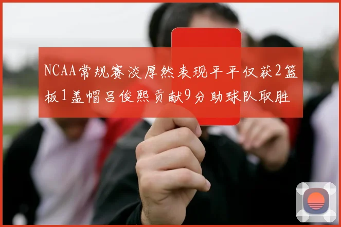 NCAA常规赛淡厚然表现平平仅获2篮板1盖帽吕俊熙贡献9分助球队取胜