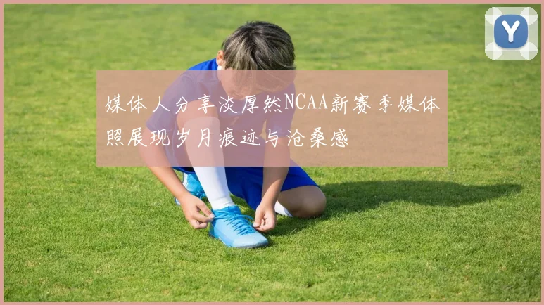 媒体人分享淡厚然NCAA新赛季媒体照展现岁月痕迹与沧桑感