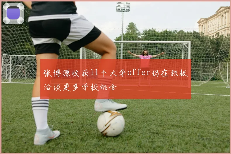 张博源收获11个大学offer仍在积极洽谈更多学校机会