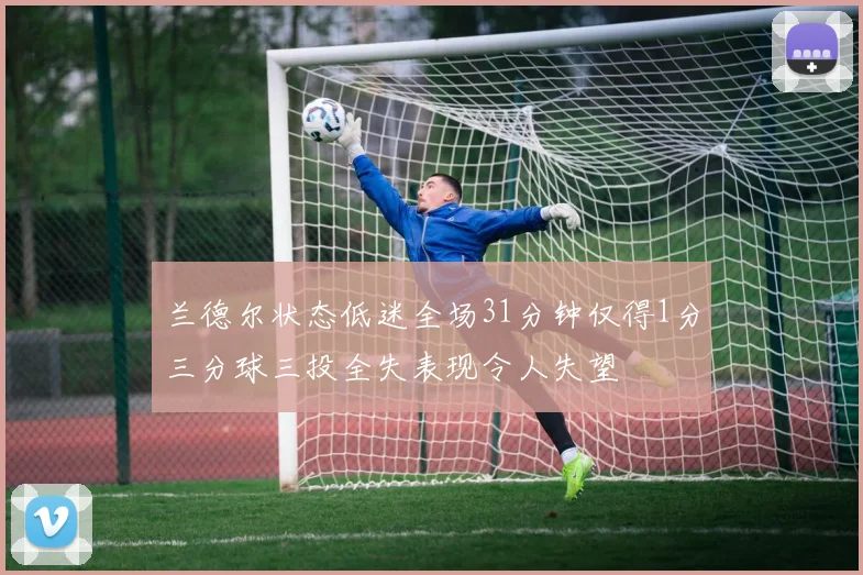 兰德尔状态低迷全场31分钟仅得1分三分球三投全失表现令人失望