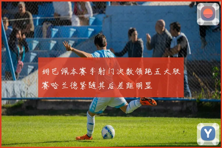 姆巴佩本赛季射门次数领跑五大联赛哈兰德紧随其后差距明显