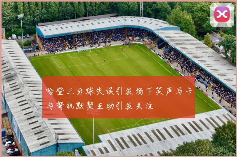 哈登三分球失误引发场下笑声马卡与弩机默契互动引发关注