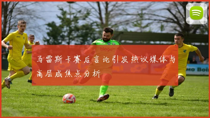 马雷斯卡赛后言论引发热议媒体与高层成焦点分析