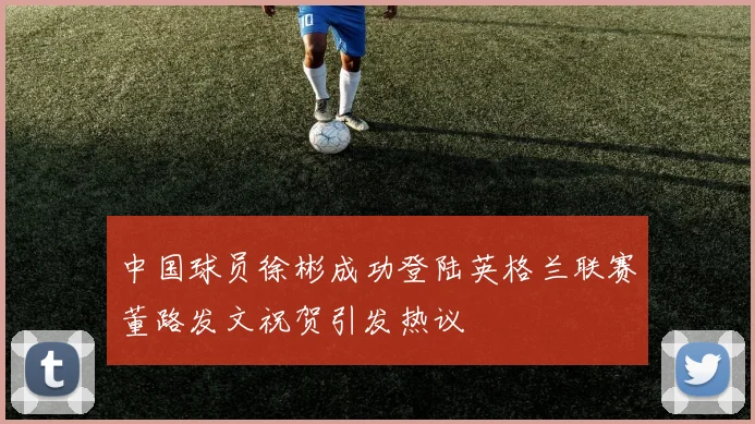 中国球员徐彬成功登陆英格兰联赛董路发文祝贺引发热议