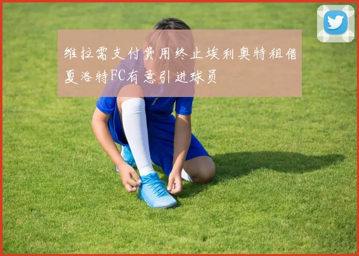 维拉需支付费用终止埃利奥特租借夏洛特FC有意引进球员