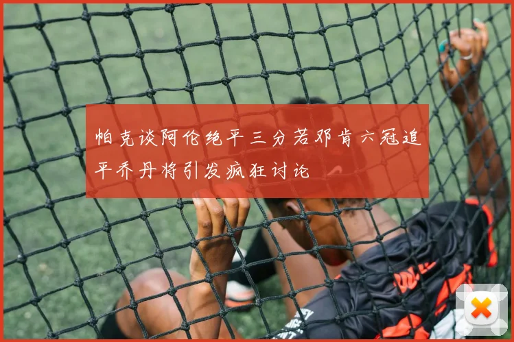 帕克谈阿伦绝平三分若邓肯六冠追平乔丹将引发疯狂讨论