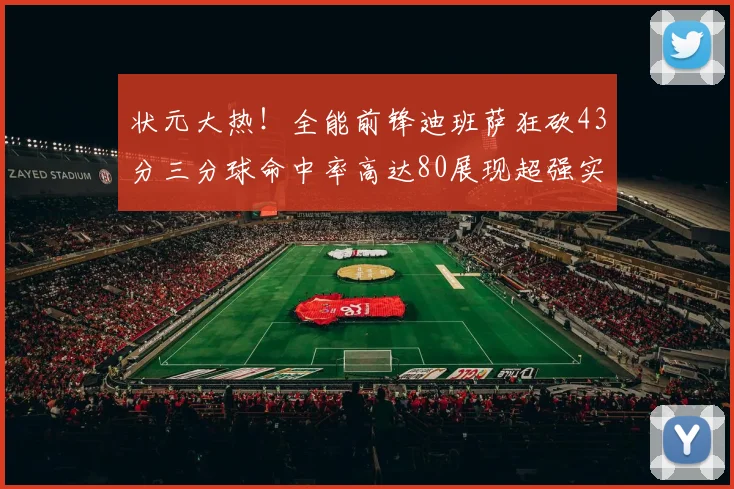 状元大热！全能前锋迪班萨狂砍43分三分球命中率高达80展现超强实力