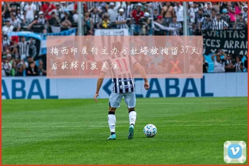 梅西印度行主办方杜塔被拘留37天后获释引发关注
