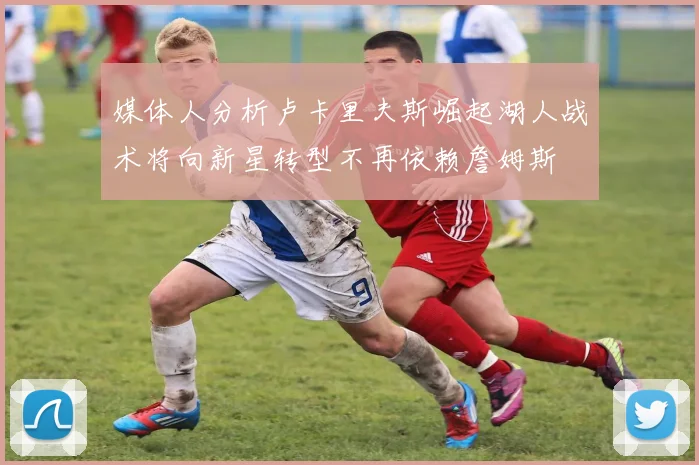 媒体人分析卢卡里夫斯崛起湖人战术将向新星转型不再依赖詹姆斯