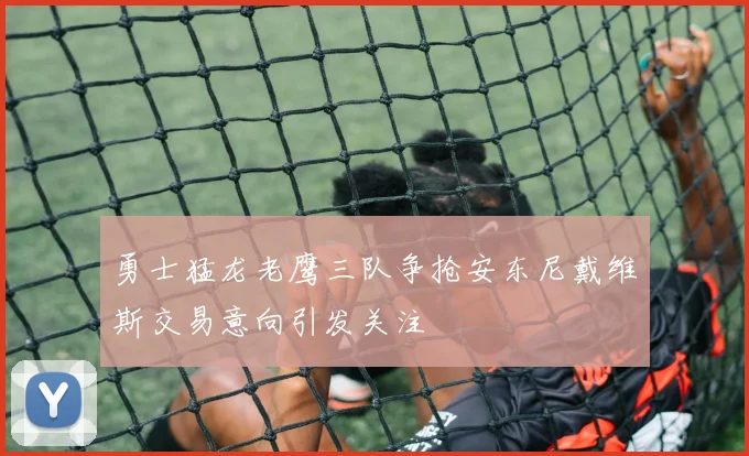 勇士猛龙老鹰三队争抢安东尼戴维斯交易意向引发关注
