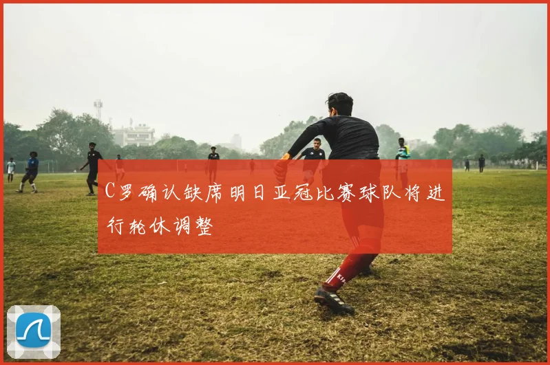 C罗确认缺席明日亚冠比赛球队将进行轮休调整