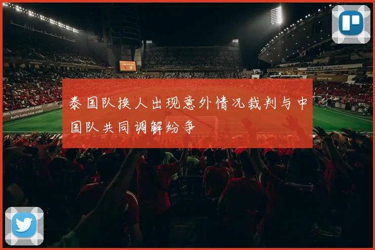 泰国队换人出现意外情况裁判与中国队共同调解纷争