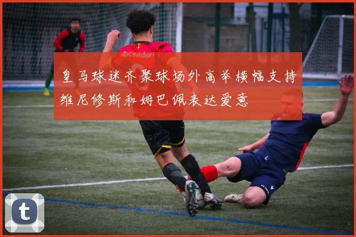 皇马球迷齐聚球场外高举横幅支持维尼修斯和姆巴佩表达爱意