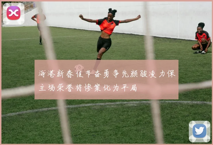 海港新春佳节奋勇争先颜骏凌力保主场荣誉将惨案化为平局