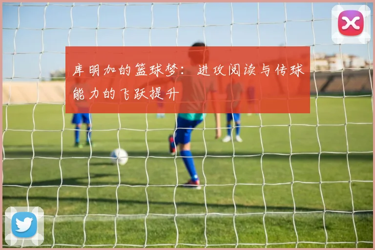 库明加的篮球梦：进攻阅读与传球能力的飞跃提升