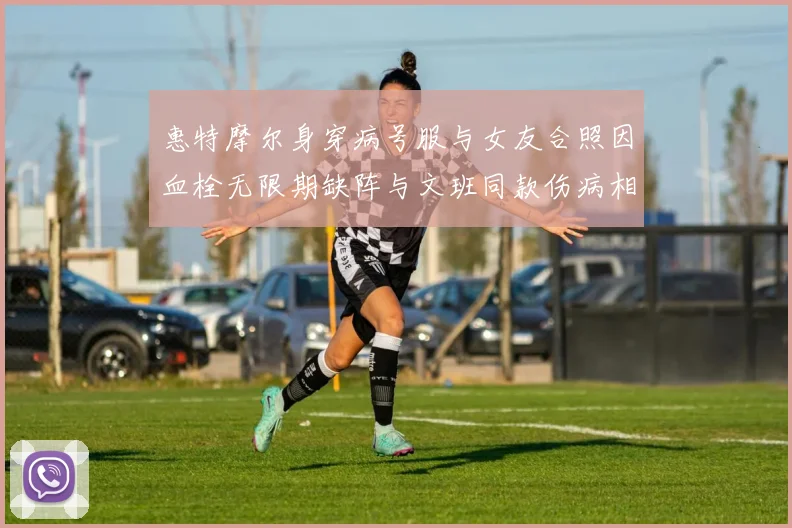 惠特摩尔身穿病号服与女友合照因血栓无限期缺阵与文班同款伤病相似