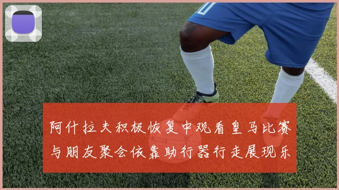 阿什拉夫积极恢复中观看皇马比赛与朋友聚会依靠助行器行走展现乐观态度