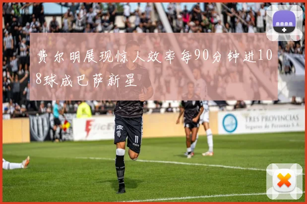 费尔明展现惊人效率每90分钟进108球成巴萨新星