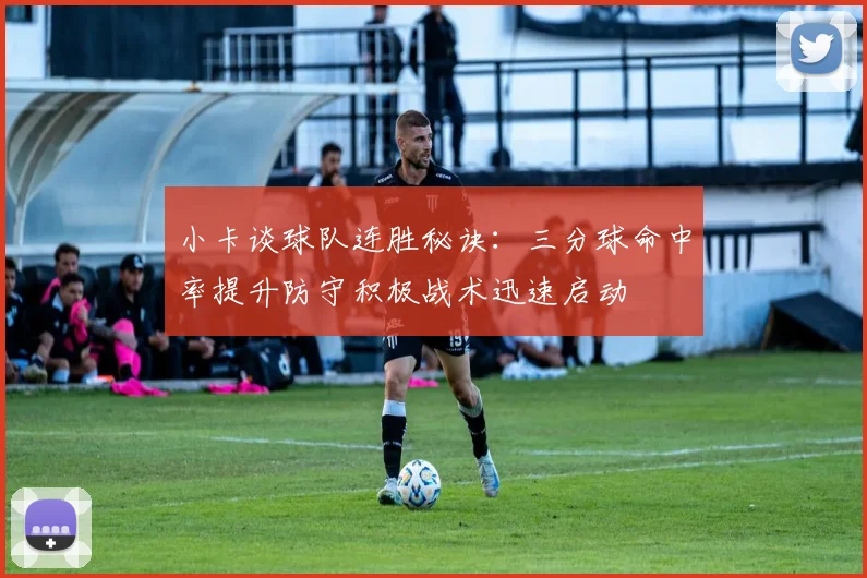 小卡谈球队连胜秘诀：三分球命中率提升防守积极战术迅速启动