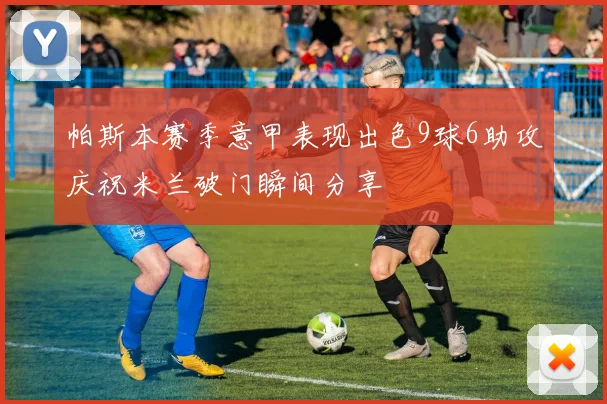 帕斯本赛季意甲表现出色9球6助攻庆祝米兰破门瞬间分享