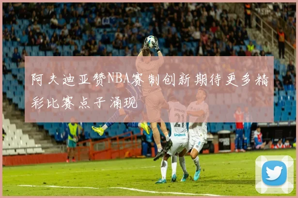 阿夫迪亚赞NBA赛制创新期待更多精彩比赛点子涌现