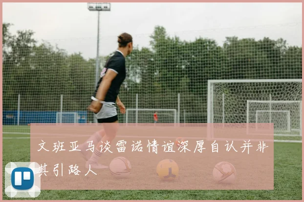 文班亚马谈雷诺情谊深厚自认并非其引路人
