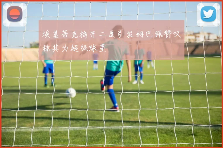埃基蒂克梅开二度引发姆巴佩赞叹称其为超级球星