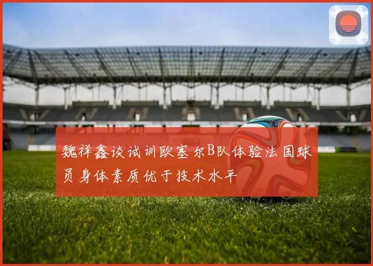 魏祥鑫谈试训欧塞尔B队体验法国球员身体素质优于技术水平
