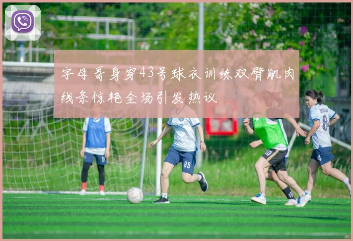 字母哥身穿43号球衣训练双臂肌肉线条惊艳全场引发热议
