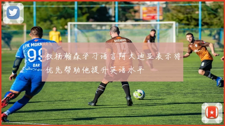 教杨瀚森学习语言阿夫迪亚表示将优先帮助他提升英语水平