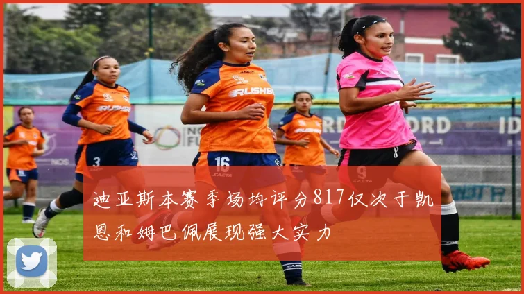 迪亚斯本赛季场均评分817仅次于凯恩和姆巴佩展现强大实力