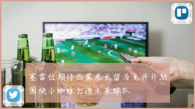 塞雷佐期待西蒙尼长留马竞并计划围绕小蜘蛛打造未来球队
