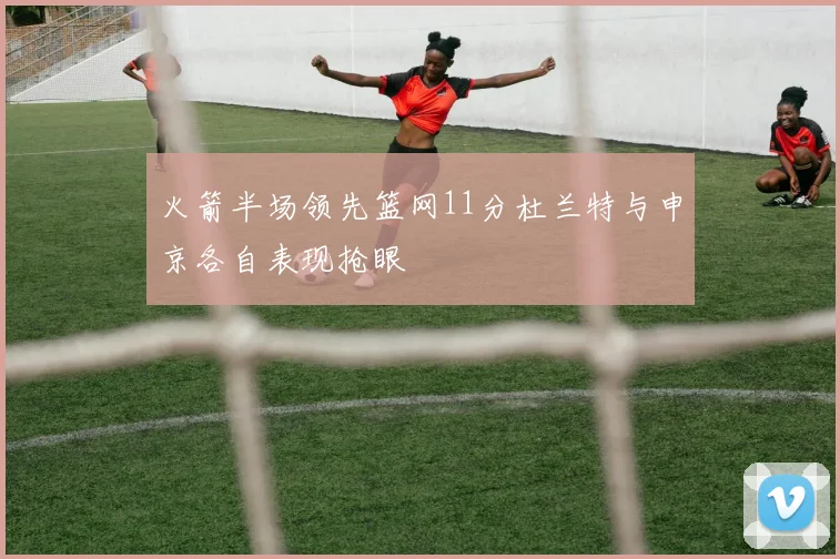 火箭半场领先篮网11分杜兰特与申京各自表现抢眼