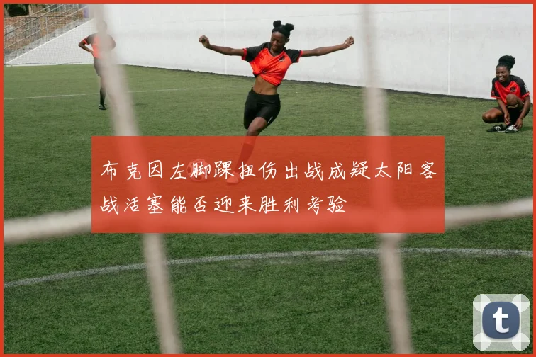 布克因左脚踝扭伤出战成疑太阳客战活塞能否迎来胜利考验