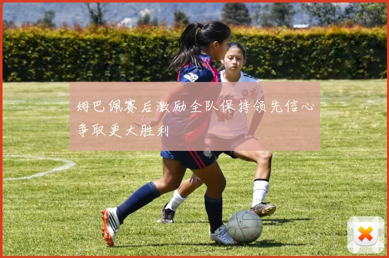 姆巴佩赛后激励全队保持领先信心争取更大胜利