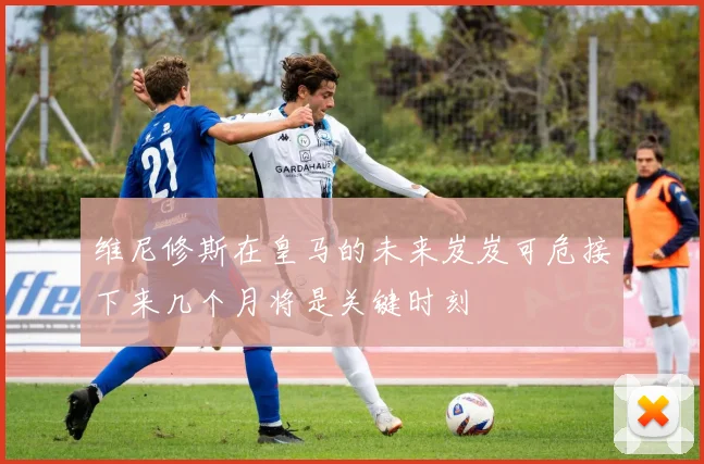 维尼修斯在皇马的未来岌岌可危接下来几个月将是关键时刻