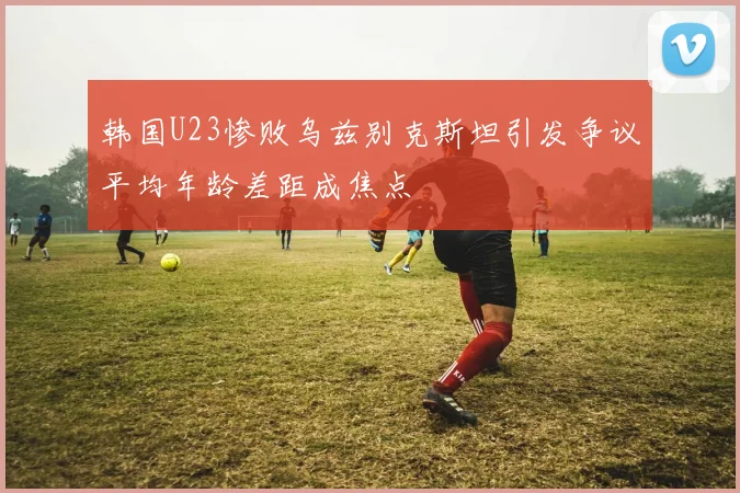 韩国U23惨败乌兹别克斯坦引发争议平均年龄差距成焦点