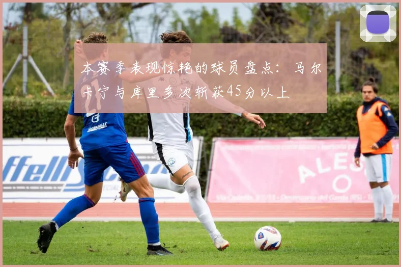 本赛季表现惊艳的球员盘点：马尔卡宁与库里多次斩获45分以上