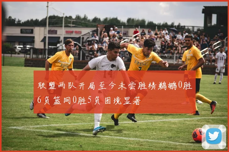 联盟两队开局至今未尝胜绩鹈鹕0胜6负篮网0胜5负困境显著