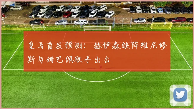皇马首发预测：赫伊森缺阵维尼修斯与姆巴佩联手出击