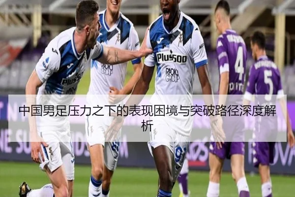 中国男足压力之下的表现困境与突破路径深度解析 - SabaSports